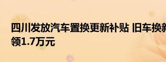 四川发放汽车置换更新补贴 旧车换新最高可领1.7万元