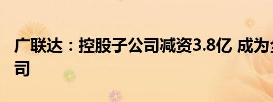 广联达：控股子公司减资3.8亿 成为全资子公司