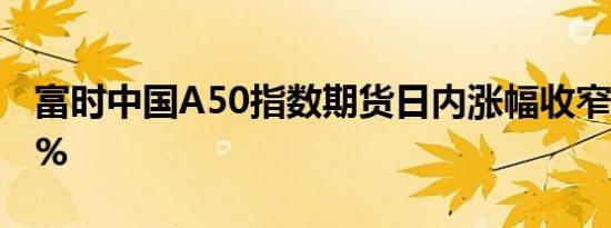 富时中国A50指数期货日内涨幅收窄至不足1%