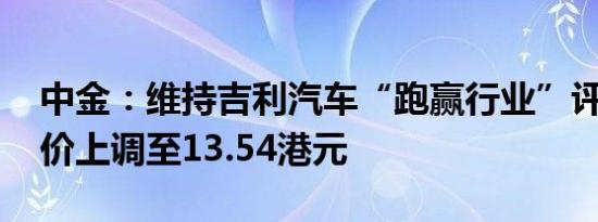 中金：维持吉利汽车“跑赢行业”评级 目标价上调至13.54港元