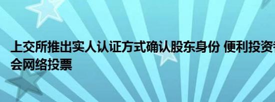 上交所推出实人认证方式确认股东身份 便利投资者参与股东会网络投票