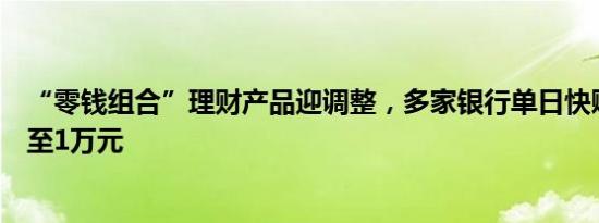 “零钱组合”理财产品迎调整，多家银行单日快赎额度调降至1万元