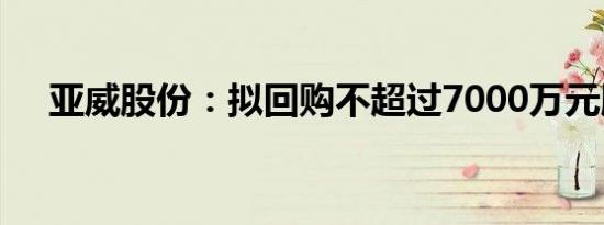 亚威股份：拟回购不超过7000万元股份