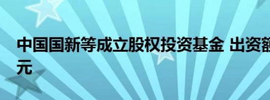 中国国新等成立股权投资基金 出资额约50亿元