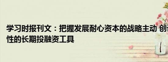 学习时报刊文：把握发展耐心资本的战略主动 创设更多政策性的长期投融资工具