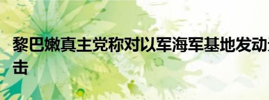 黎巴嫩真主党称对以军海军基地发动无人机袭击