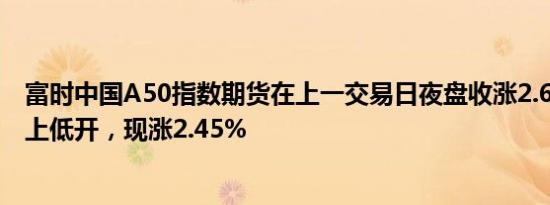 富时中国A50指数期货在上一交易日夜盘收涨2.69%的基础上低开，现涨2.45%