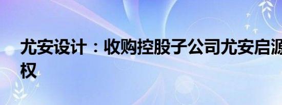 尤安设计：收购控股子公司尤安启源35%股权