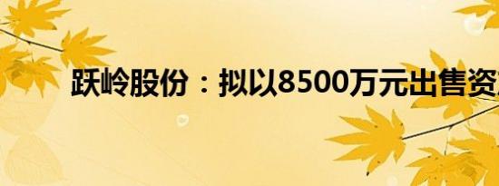 跃岭股份：拟以8500万元出售资产