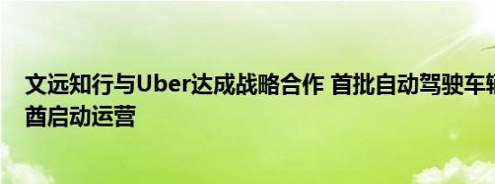 文远知行与Uber达成战略合作 首批自动驾驶车辆将在阿联酋启动运营