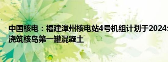 中国核电：福建漳州核电站4号机组计划于2024年9月27日浇筑核岛第一罐混凝土