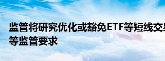 监管将研究优化或豁免ETF等短线交易、举牌等监管要求