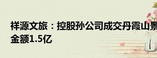 祥源文旅：控股孙公司成交丹霞山景区项目 金额1.5亿