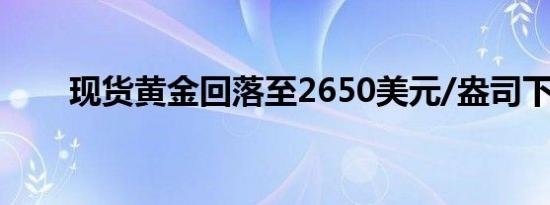 现货黄金回落至2650美元/盎司下方