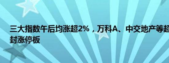 三大指数午后均涨超2%，万科A、中交地产等超30股集体封涨停板