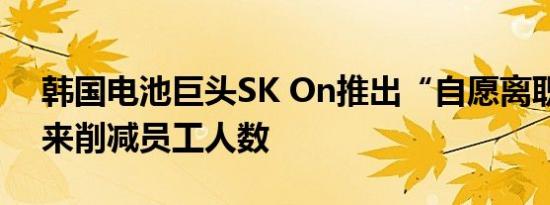 韩国电池巨头SK On推出“自愿离职”计划来削减员工人数