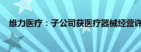 维力医疗：子公司获医疗器械经营许可证