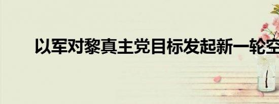 以军对黎真主党目标发起新一轮空袭