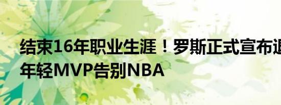 结束16年职业生涯！罗斯正式宣布退役：最年轻MVP告别NBA