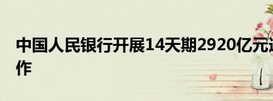 中国人民银行开展14天期2920亿元逆回购操作