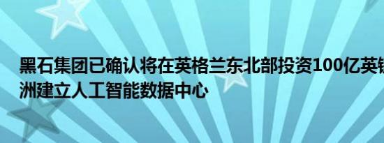 黑石集团已确认将在英格兰东北部投资100亿英镑，以在欧洲建立人工智能数据中心