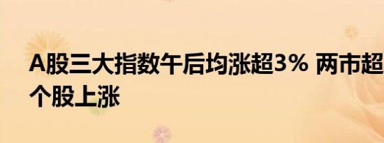 A股三大指数午后均涨超3% 两市超5000只个股上涨