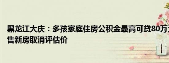 黑龙江大庆：多孩家庭住房公积金最高可贷80万元，购买现售新房取消评估价