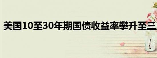 美国10至30年期国债收益率攀升至三周高点