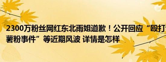 2300万粉丝网红东北雨姐道歉！公开回应“殴打博主”“红薯粉事件”等近期风波 详情是怎样