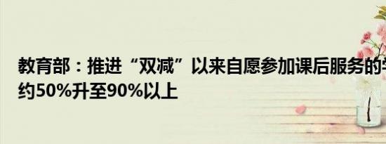 教育部：推进“双减”以来自愿参加课后服务的学生比例由约50%升至90%以上