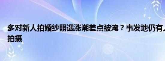 多对新人拍婚纱照遇涨潮差点被淹？事发地仍有人不断前来拍摄