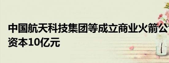 中国航天科技集团等成立商业火箭公司，注册资本10亿元