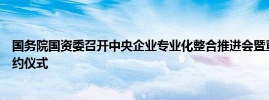 国务院国资委召开中央企业专业化整合推进会暨重点项目签约仪式