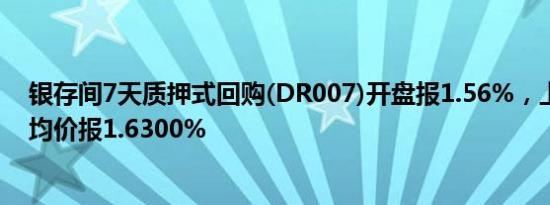 银存间7天质押式回购(DR007)开盘报1.56%，上日加权平均价报1.6300%