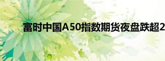 富时中国A50指数期货夜盘跌超2%