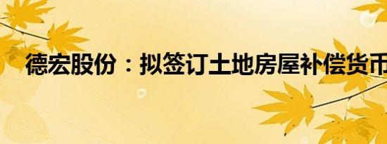 德宏股份：拟签订土地房屋补偿货币协议