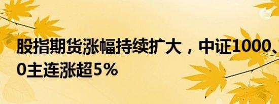 股指期货涨幅持续扩大，中证1000、中证500主连涨超5%