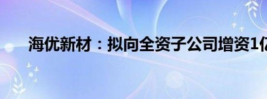 海优新材：拟向全资子公司增资1亿元