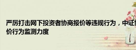 严厉打击网下投资者协商报价等违规行为，中证协拟加强报价行为监测力度