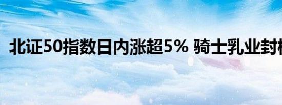 北证50指数日内涨超5% 骑士乳业封板涨停