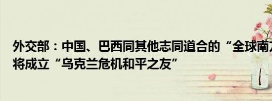 外交部：中国、巴西同其他志同道合的“全球南方”国家即将成立“乌克兰危机和平之友”