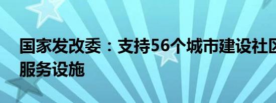 国家发改委：支持56个城市建设社区嵌入式服务设施