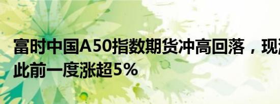 富时中国A50指数期货冲高回落，现涨2.5%，此前一度涨超5%