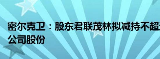 密尔克卫：股东君联茂林拟减持不超过1.82%公司股份