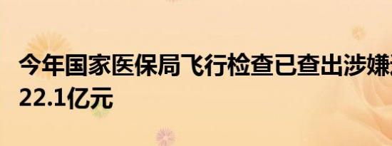 今年国家医保局飞行检查已查出涉嫌违规金额22.1亿元