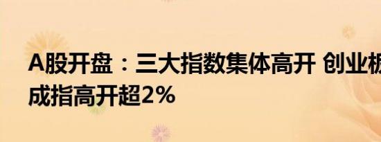 A股开盘：三大指数集体高开 创业板指、深成指高开超2%