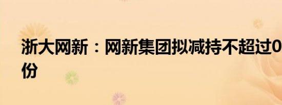 浙大网新：网新集团拟减持不超过0.92%股份