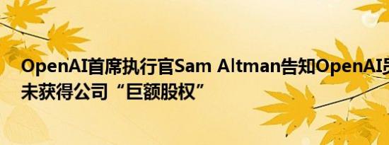 OpenAI首席执行官Sam Altman告知OpenAI员工，他尚未获得公司“巨额股权”