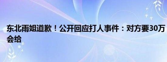 东北雨姐道歉！公开回应打人事件：对方要30万，一分也不会给