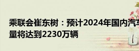 乘联会崔东树：预计2024年国内汽车零售销量将达到2230万辆